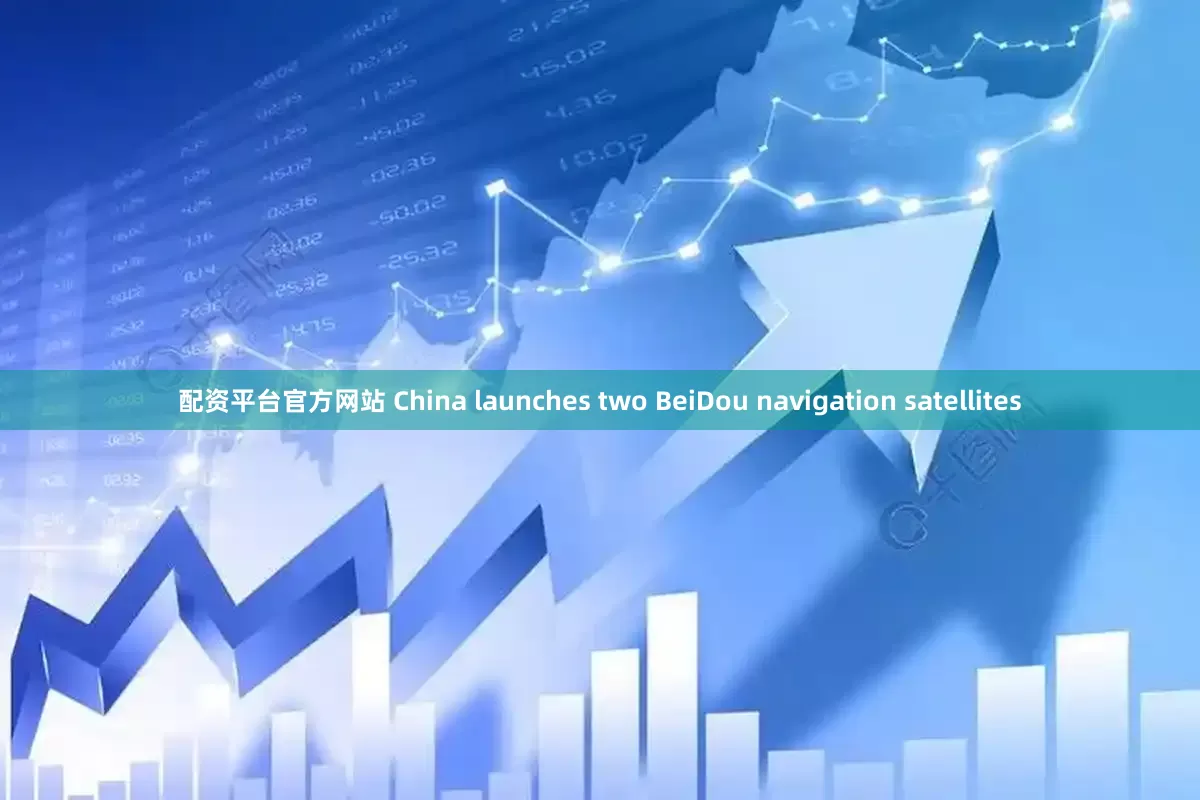 配资平台官方网站 China launches two BeiDou navigation satellites
