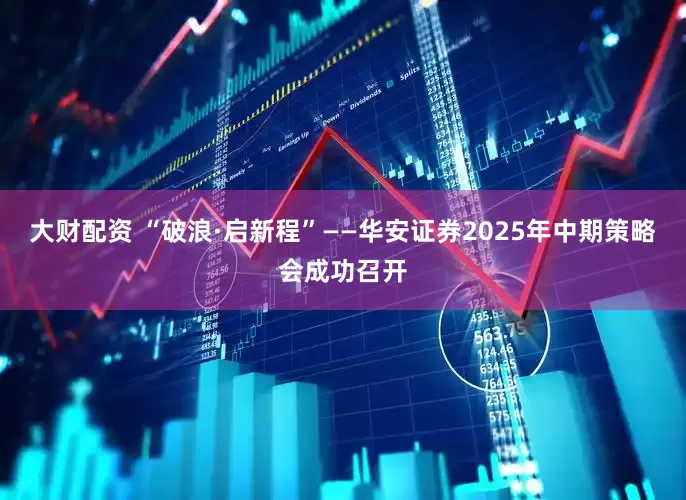 大财配资 “破浪·启新程”——华安证券2025年中期策略会成功召开
