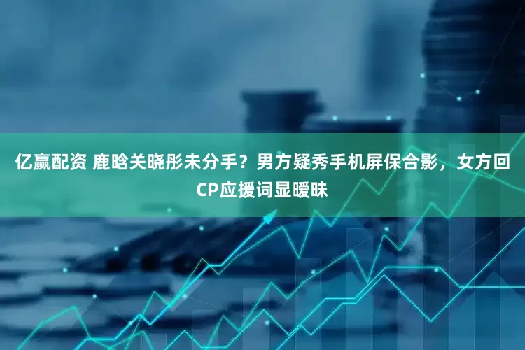 亿赢配资 鹿晗关晓彤未分手？男方疑秀手机屏保合影，女方回CP应援词显暧昧