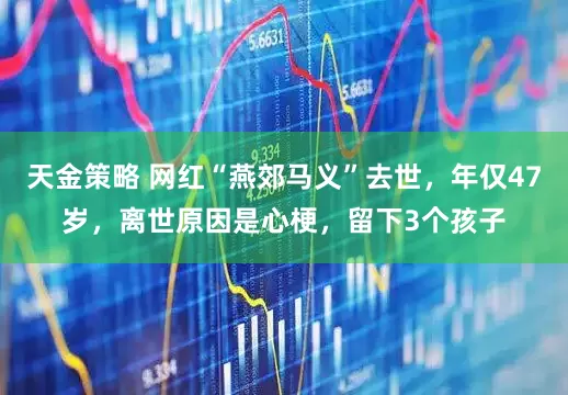 天金策略 网红“燕郊马义”去世，年仅47岁，离世原因是心梗，留下3个孩子