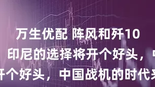 万生优配 阵风和歼10CE全都要？印尼的选择将开个好头，中国战机的时代来了