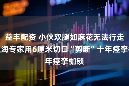 益丰配资 小伙双腿如麻花无法行走，上海专家用6厘米切口“剪断”十年痉挛枷锁