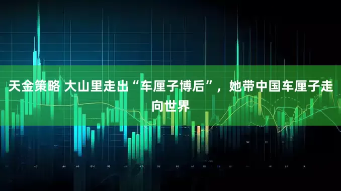 天金策略 大山里走出“车厘子博后”，她带中国车厘子走向世界