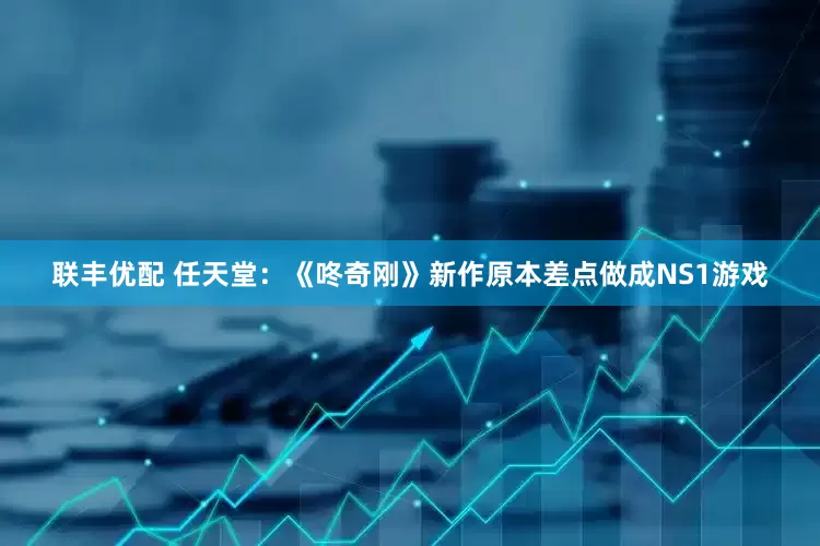联丰优配 任天堂：《咚奇刚》新作原本差点做成NS1游戏