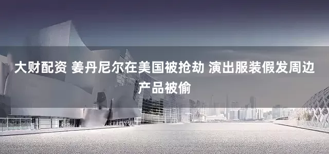 大财配资 姜丹尼尔在美国被抢劫 演出服装假发周边产品被偷