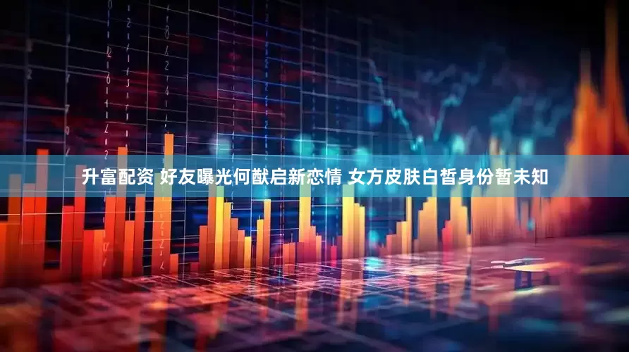 升富配资 好友曝光何猷启新恋情 女方皮肤白皙身份暂未知