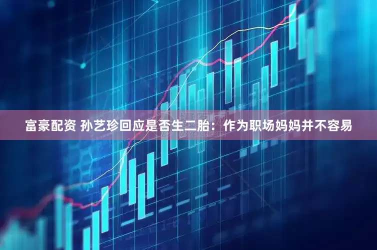 富豪配资 孙艺珍回应是否生二胎：作为职场妈妈并不容易
