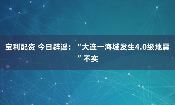 宝利配资 今日辟谣：“大连一海域发生4.0级地震”不实